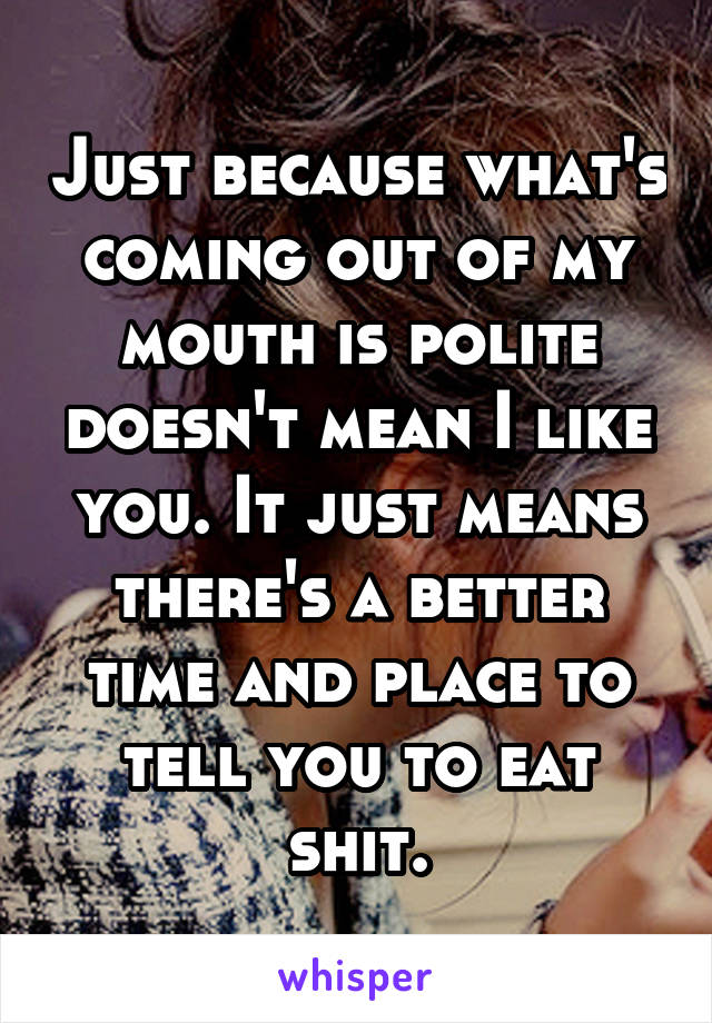 Just because what's coming out of my mouth is polite doesn't mean I like you. It just means there's a better time and place to tell you to eat shit.