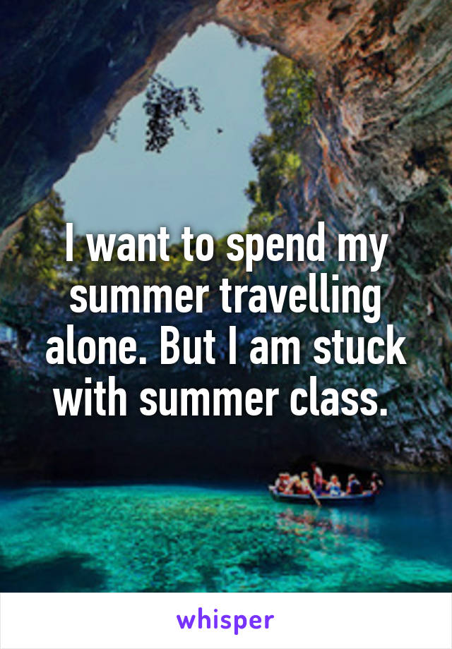 I want to spend my summer travelling alone. But I am stuck with summer class. 