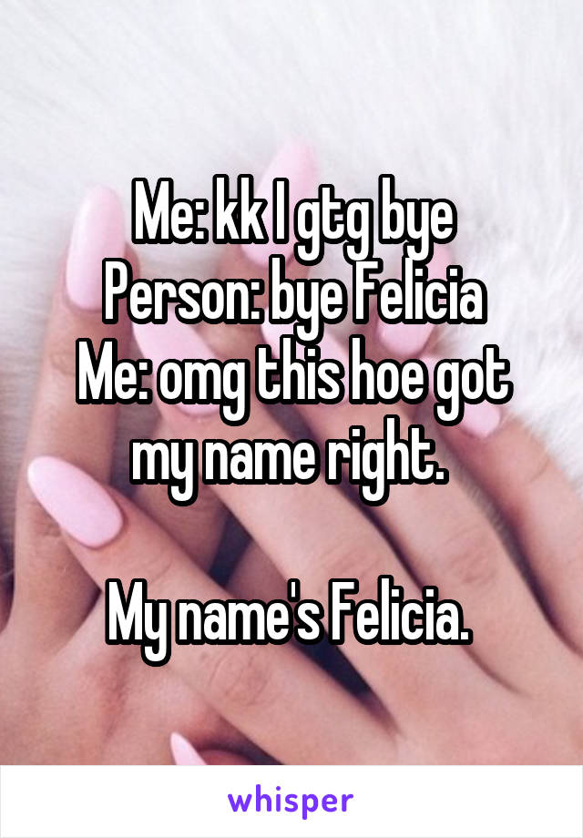 Me: kk I gtg bye
Person: bye Felicia
Me: omg this hoe got my name right. 

My name's Felicia. 