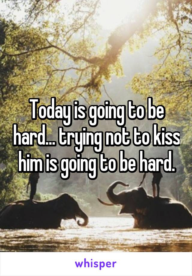 Today is going to be hard... trying not to kiss him is going to be hard.