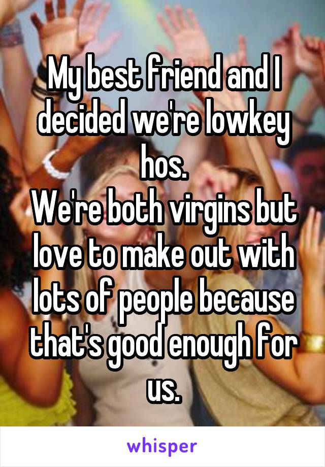 My best friend and I decided we're lowkey hos.
We're both virgins but love to make out with lots of people because that's good enough for us.