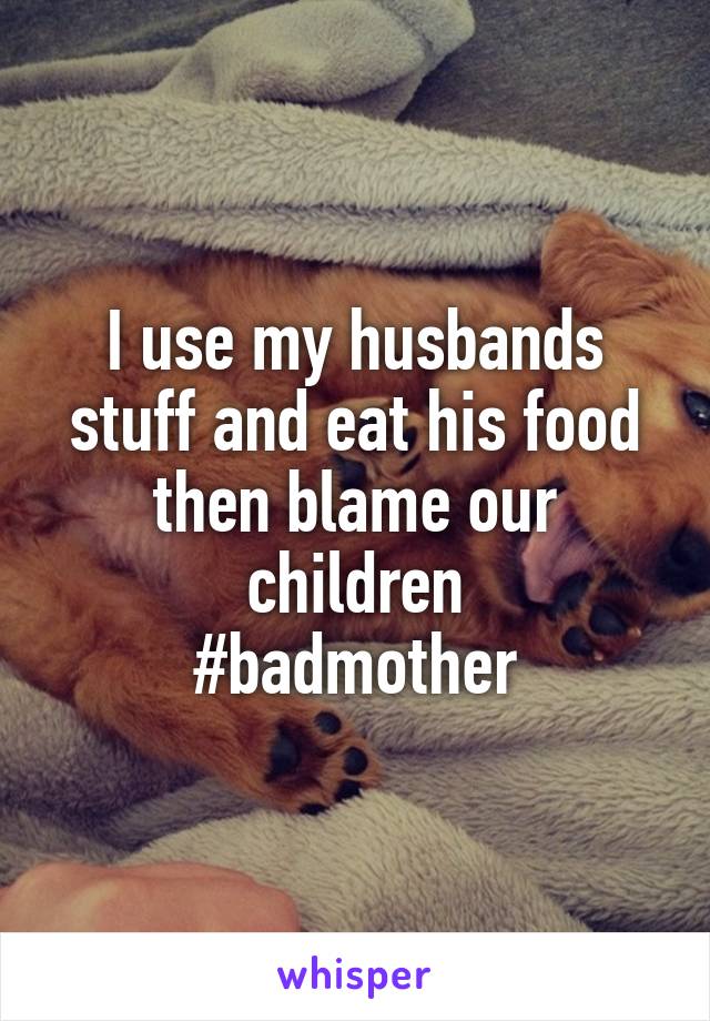 I use my husbands stuff and eat his food then blame our children
#badmother