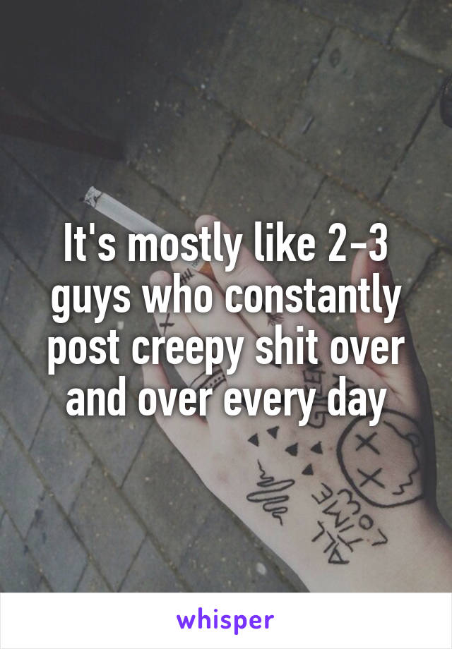 It's mostly like 2-3 guys who constantly post creepy shit over and over every day