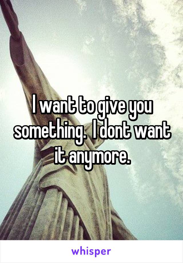 I want to give you something.  I dont want it anymore.