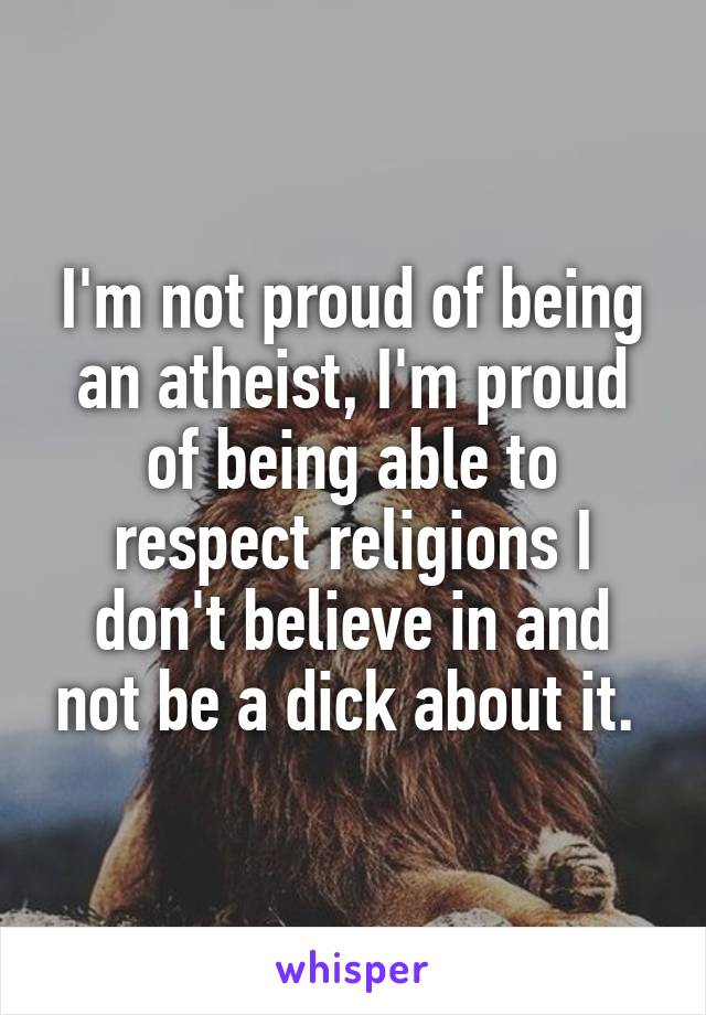 I'm not proud of being an atheist, I'm proud of being able to respect religions I don't believe in and not be a dick about it. 