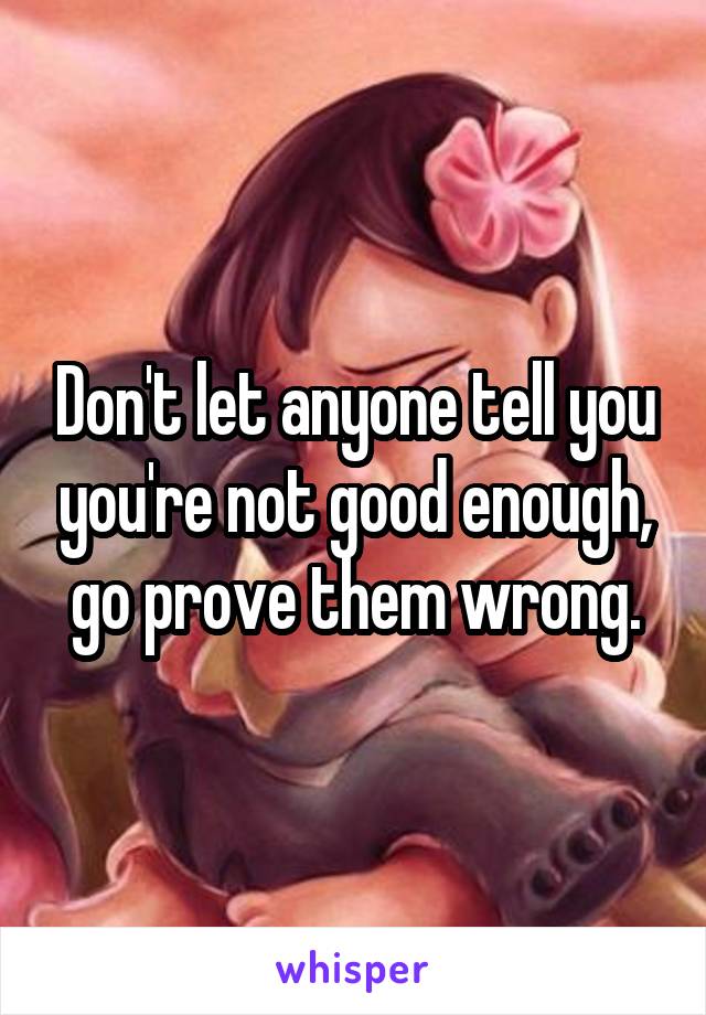 Don't let anyone tell you you're not good enough, go prove them wrong.