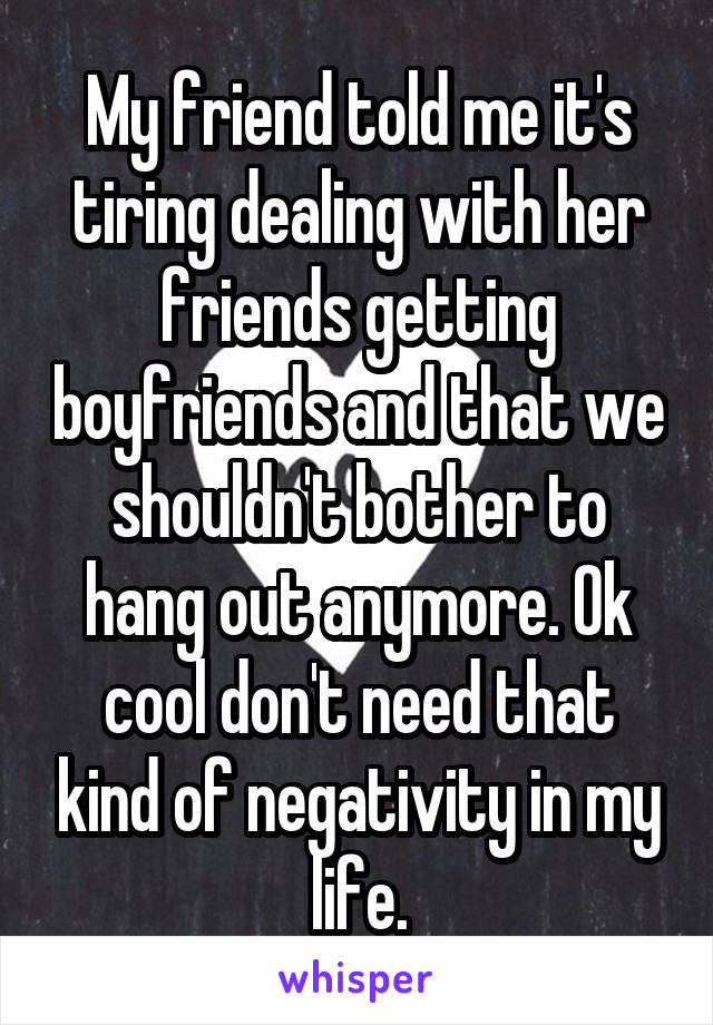 My friend told me it's tiring dealing with her friends getting boyfriends and that we shouldn't bother to hang out anymore. Ok cool don't need that kind of negativity in my life.