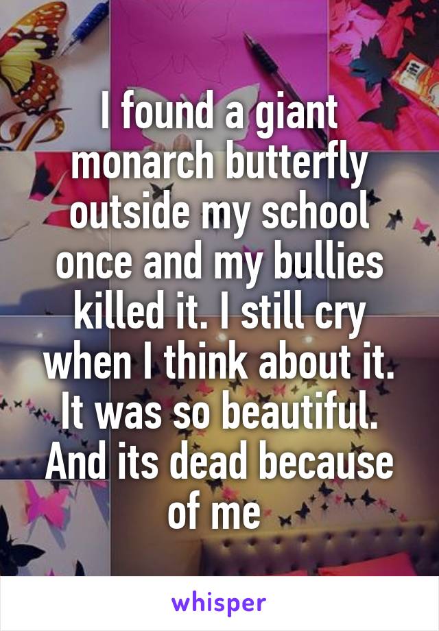 I found a giant monarch butterfly outside my school once and my bullies killed it. I still cry when I think about it. It was so beautiful. And its dead because of me 