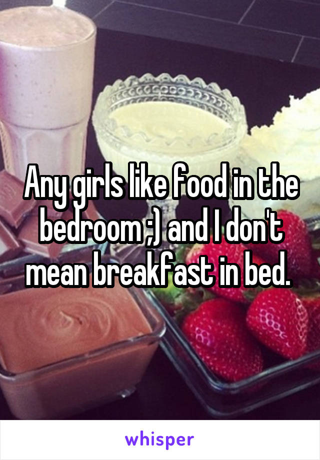 Any girls like food in the bedroom ;) and I don't mean breakfast in bed. 