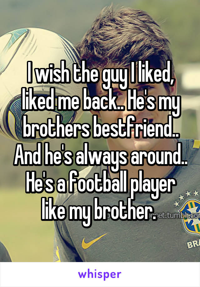 I wish the guy I liked, liked me back.. He's my brothers bestfriend.. And he's always around.. He's a football player like my brother. 