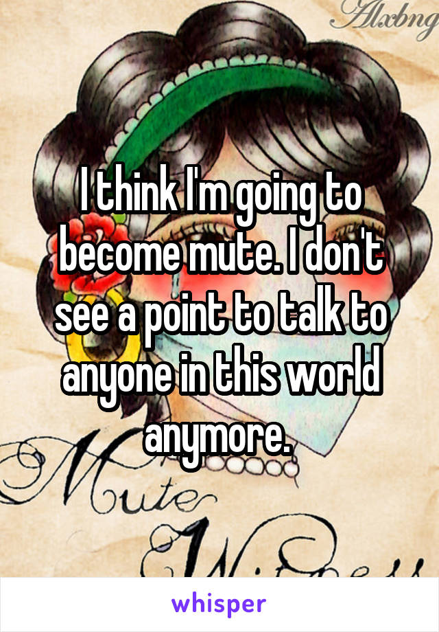 I think I'm going to become mute. I don't see a point to talk to anyone in this world anymore. 