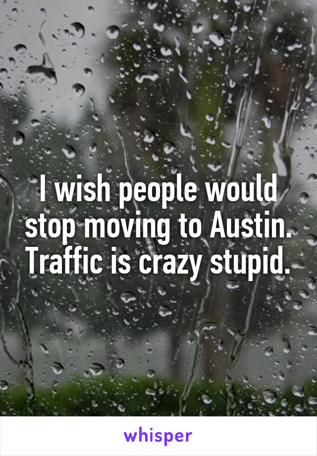 I wish people would stop moving to Austin. Traffic is crazy stupid.