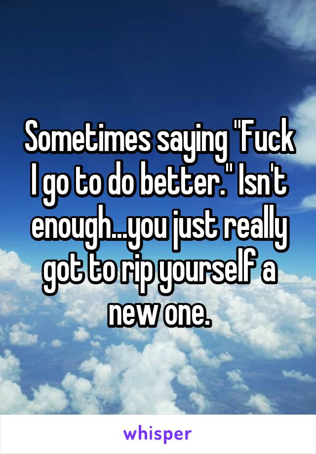 Sometimes saying "Fuck I go to do better." Isn't enough...you just really got to rip yourself a new one.