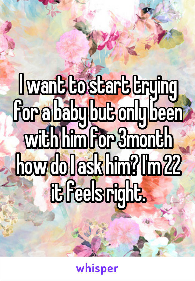 I want to start trying for a baby but only been with him for 3month how do I ask him? I'm 22 it feels right.