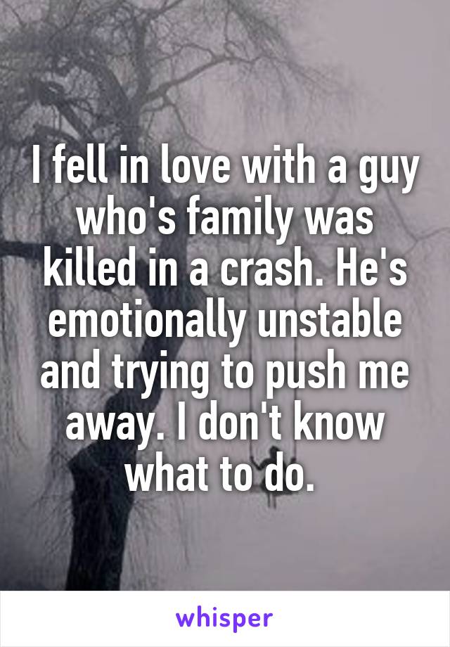 I fell in love with a guy who's family was killed in a crash. He's emotionally unstable and trying to push me away. I don't know what to do. 