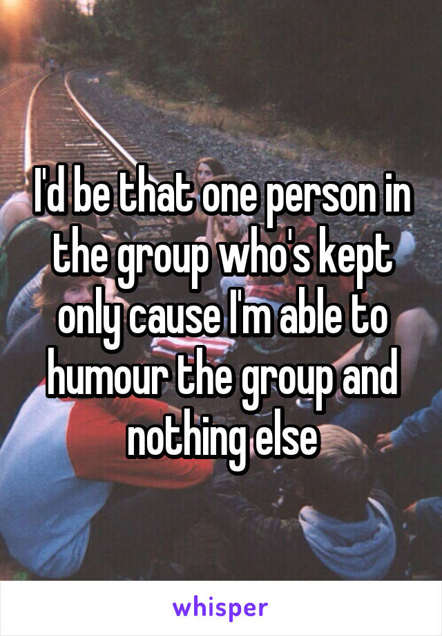 I'd be that one person in the group who's kept only cause I'm able to humour the group and nothing else