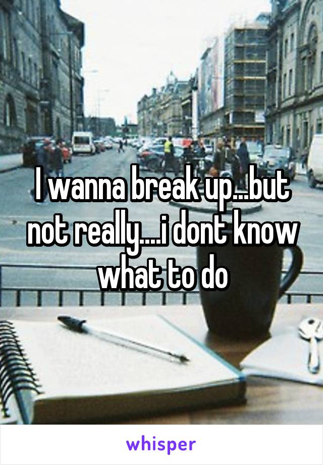 I wanna break up...but not really....i dont know what to do