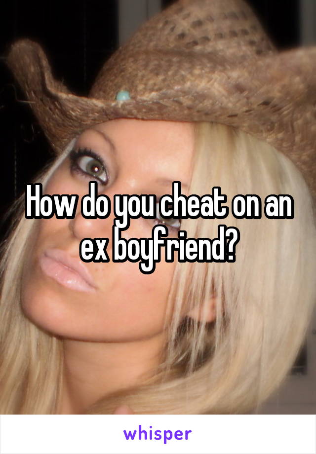 How do you cheat on an ex boyfriend?