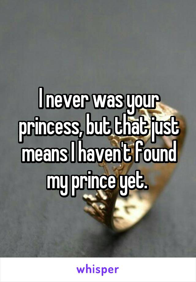 I never was your princess, but that just means I haven't found my prince yet. 