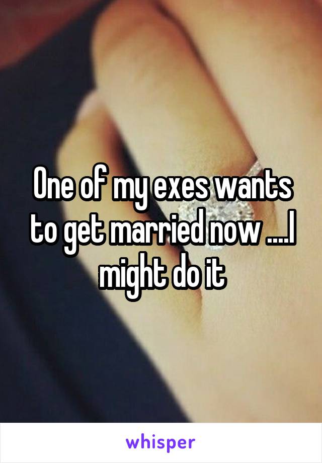 One of my exes wants to get married now ....I might do it