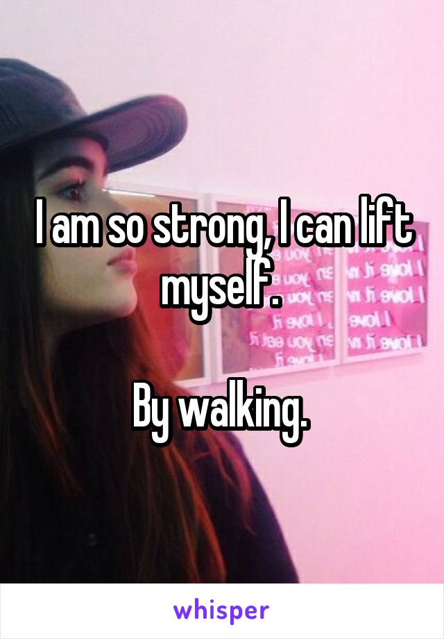 I am so strong, I can lift myself. 

By walking. 