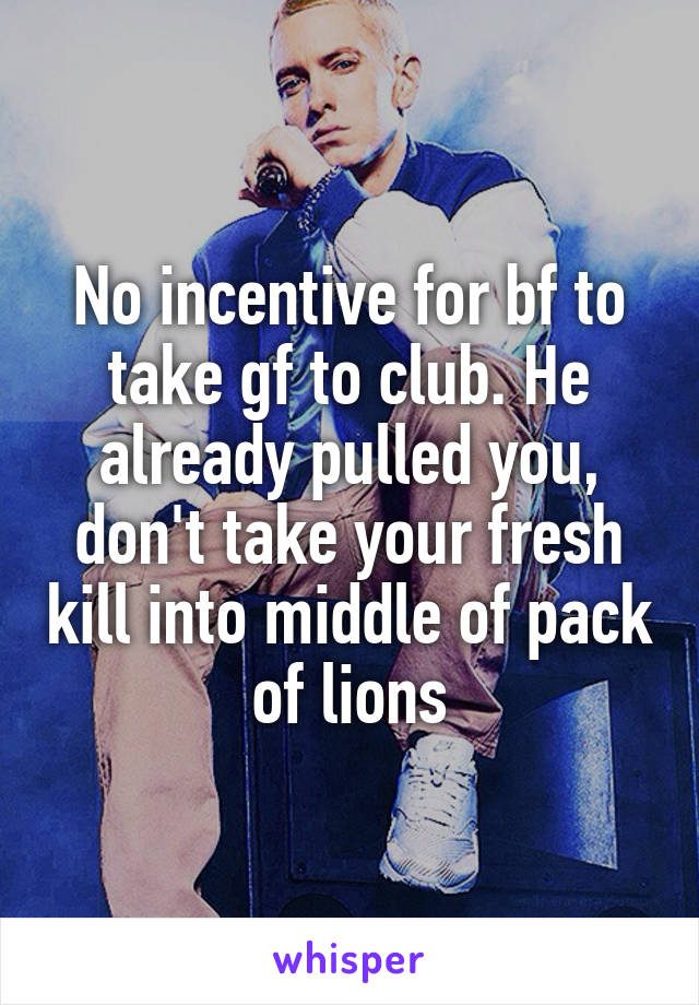 No incentive for bf to take gf to club. He already pulled you, don't take your fresh kill into middle of pack of lions