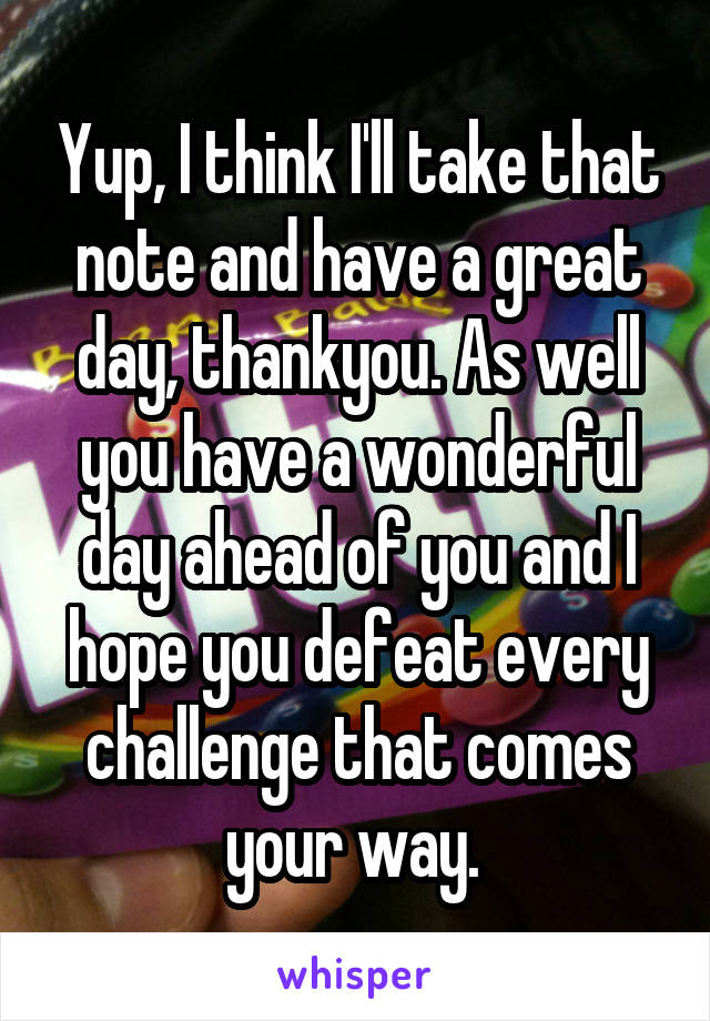 Yup, I think I'll take that note and have a great day, thankyou. As well you have a wonderful day ahead of you and I hope you defeat every challenge that comes your way. 