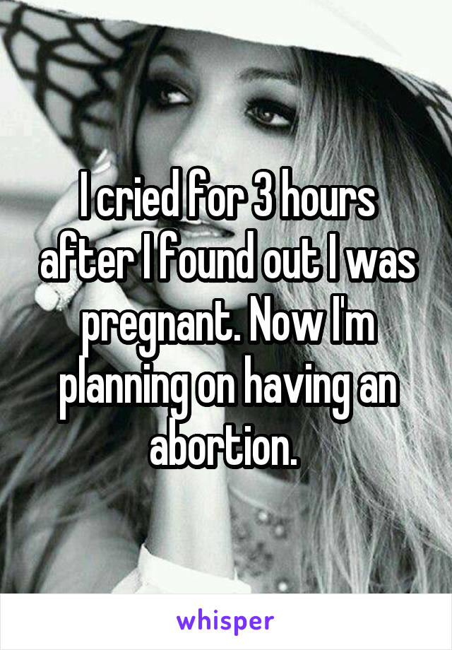 I cried for 3 hours after I found out I was pregnant. Now I'm planning on having an abortion. 