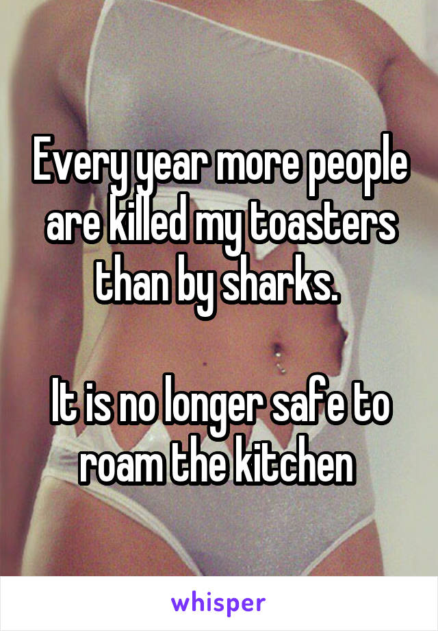 Every year more people are killed my toasters than by sharks. 

It is no longer safe to roam the kitchen 