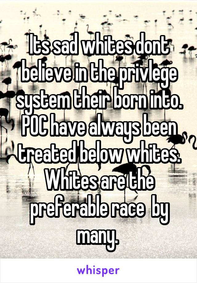 Its sad whites dont believe in the privlege system their born into. POC have always been treated below whites. Whites are the preferable race  by many. 