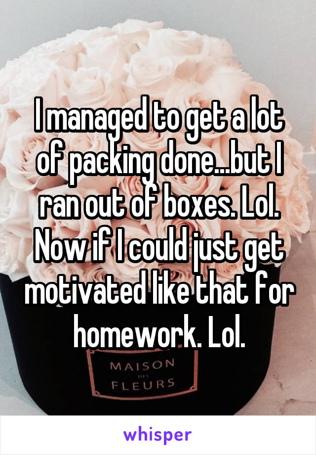 I managed to get a lot of packing done...but I ran out of boxes. Lol. Now if I could just get motivated like that for homework. Lol.