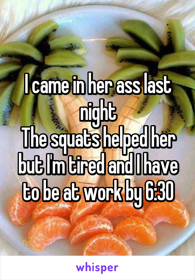 I came in her ass last night
The squats helped her but I'm tired and I have to be at work by 6:30