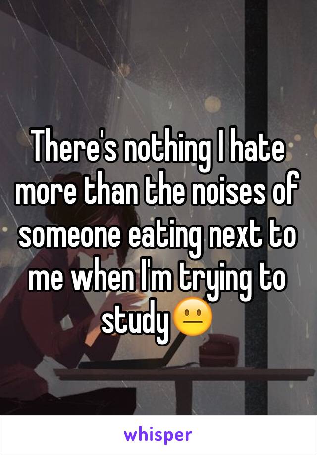 There's nothing I hate more than the noises of someone eating next to me when I'm trying to study😐