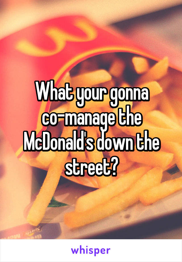 What your gonna co-manage the McDonald's down the street?