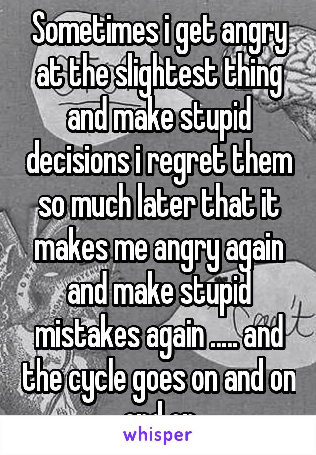 Sometimes i get angry at the slightest thing and make stupid decisions i regret them so much later that it makes me angry again and make stupid mistakes again ..... and the cycle goes on and on and on