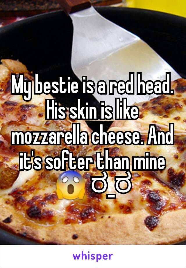 My bestie is a red head. His skin is like mozzarella cheese. And it's softer than mine 😱 ರ_ರ