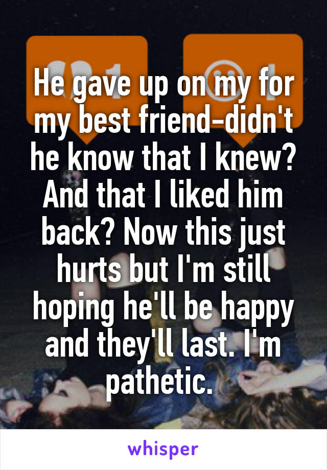 He gave up on my for my best friend-didn't he know that I knew? And that I liked him back? Now this just hurts but I'm still hoping he'll be happy and they'll last. I'm pathetic. 