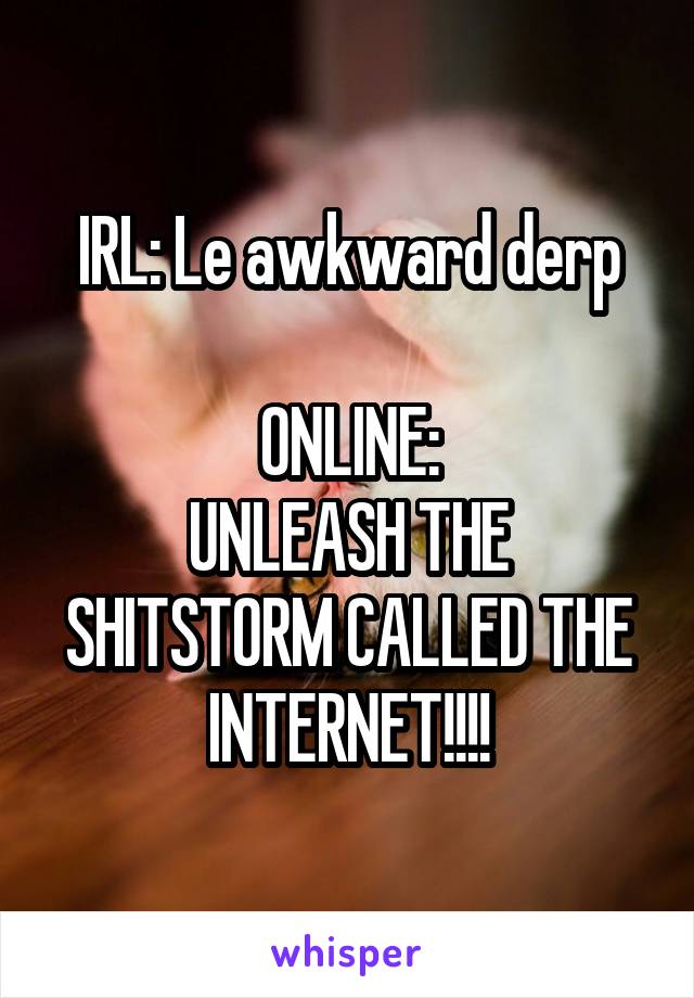 IRL: Le awkward derp

ONLINE:
UNLEASH THE SHITSTORM CALLED THE INTERNET!!!!