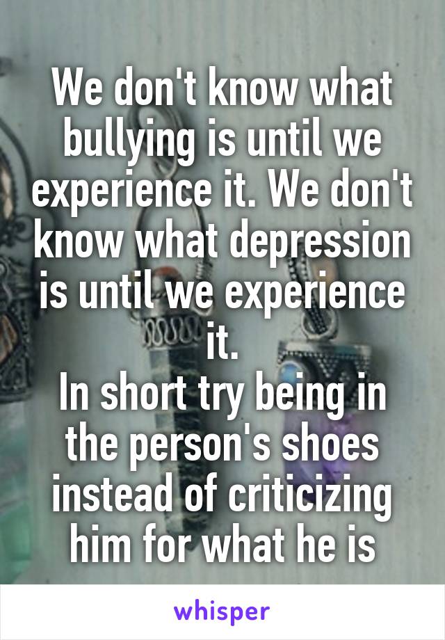 We don't know what bullying is until we experience it. We don't know what depression is until we experience it.
In short try being in the person's shoes instead of criticizing him for what he is