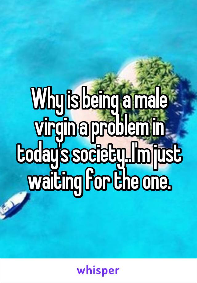 Why is being a male virgin a problem in today's society..I'm just waiting for the one.