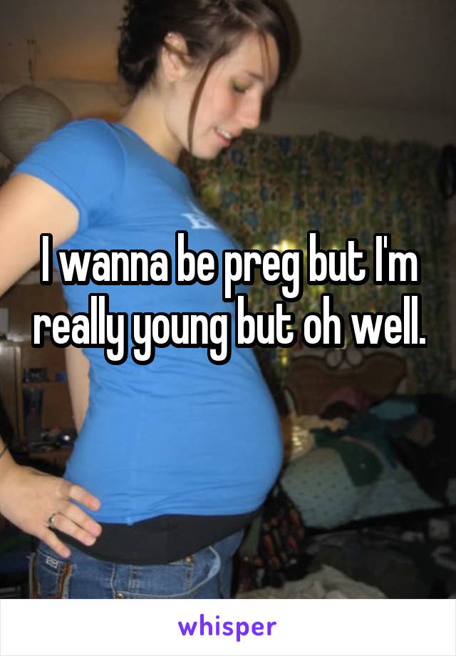 I wanna be preg but I'm really young but oh well. 