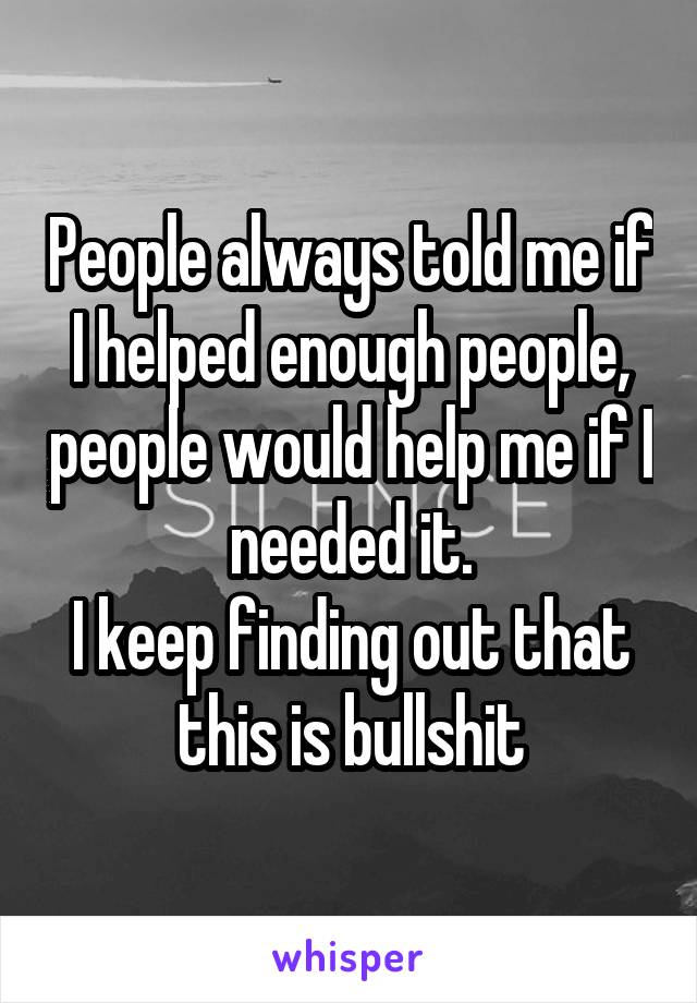 People always told me if I helped enough people, people would help me if I needed it.
I keep finding out that this is bullshit