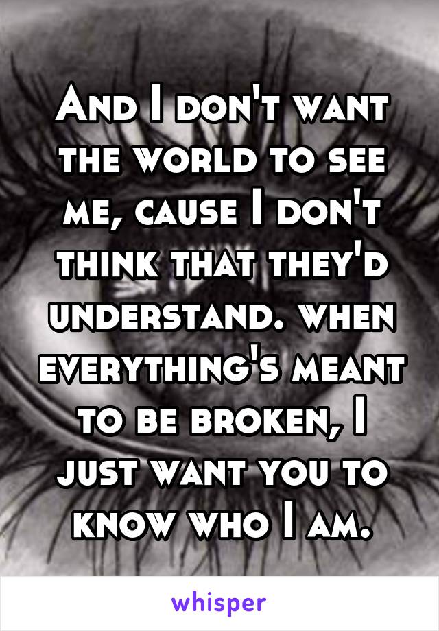 And I don't want the world to see me, cause I don't think that they'd understand. when everything's meant to be broken, I just want you to know who I am.