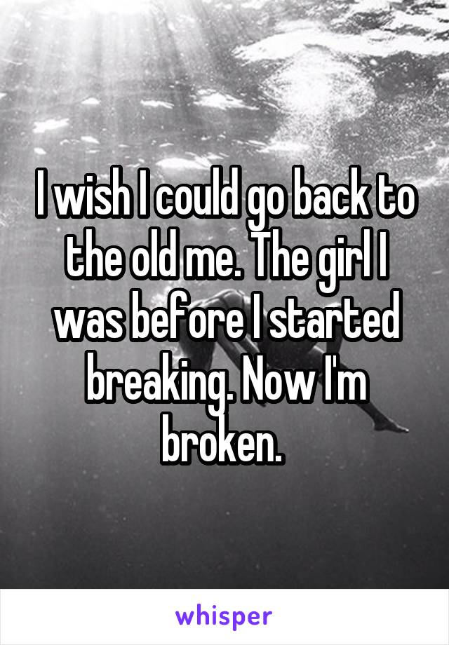 I wish I could go back to the old me. The girl I was before I started breaking. Now I'm broken. 