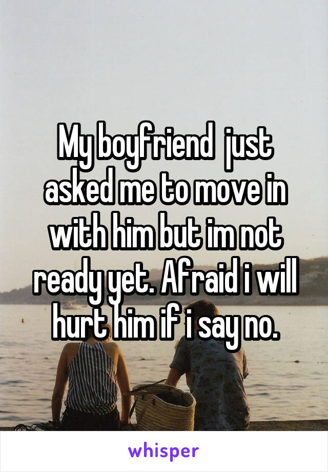 My boyfriend  just asked me to move in with him but im not ready yet. Afraid i will hurt him if i say no.