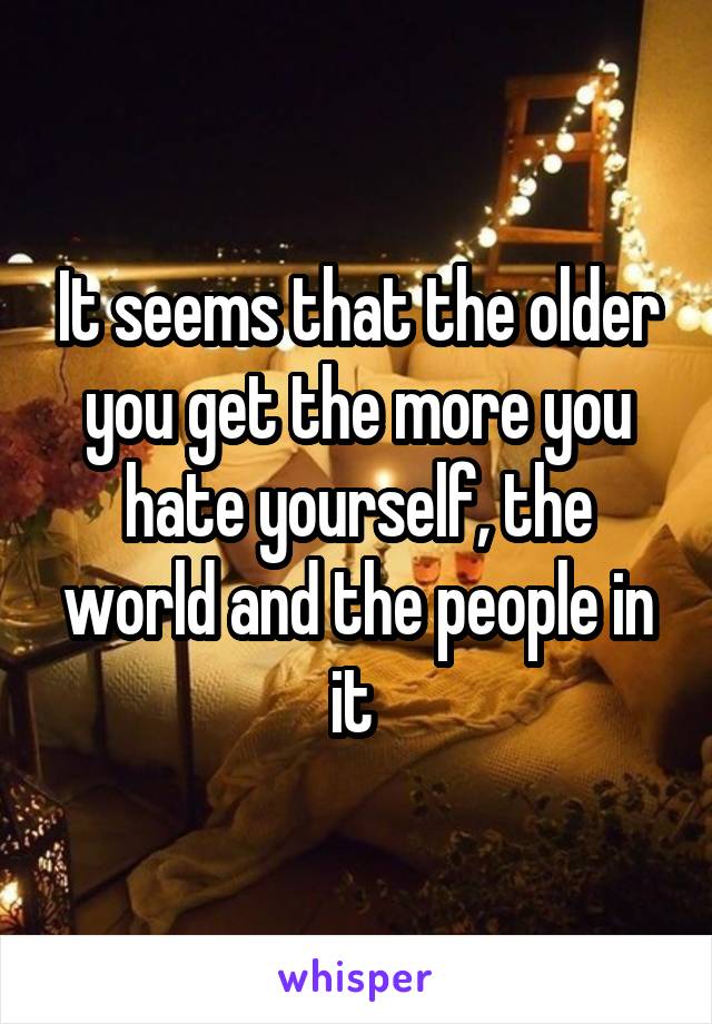 It seems that the older you get the more you hate yourself, the world and the people in it 