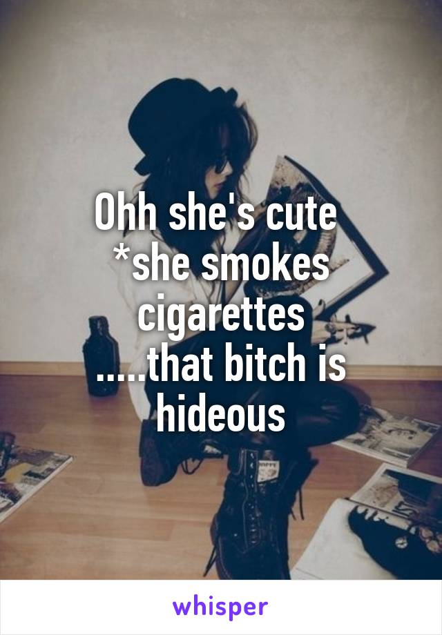 Ohh she's cute 
*she smokes cigarettes
.....that bitch is hideous