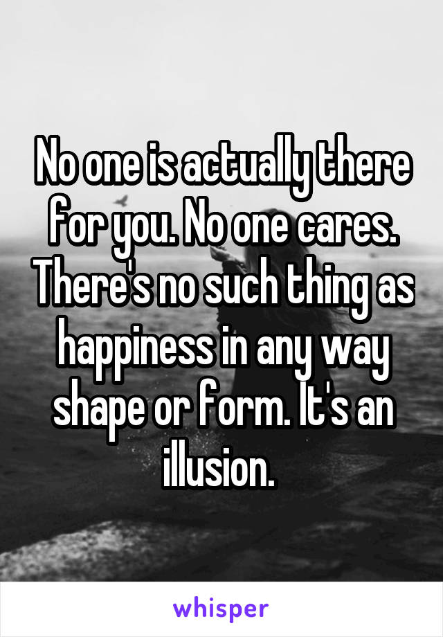 No one is actually there for you. No one cares. There's no such thing as happiness in any way shape or form. It's an illusion. 