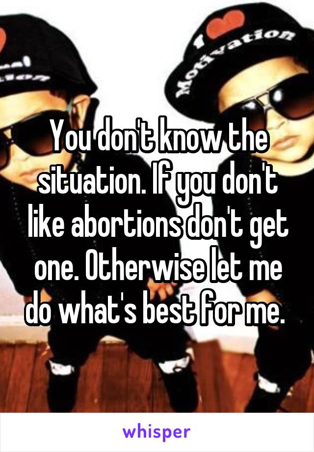 You don't know the situation. If you don't like abortions don't get one. Otherwise let me do what's best for me. 