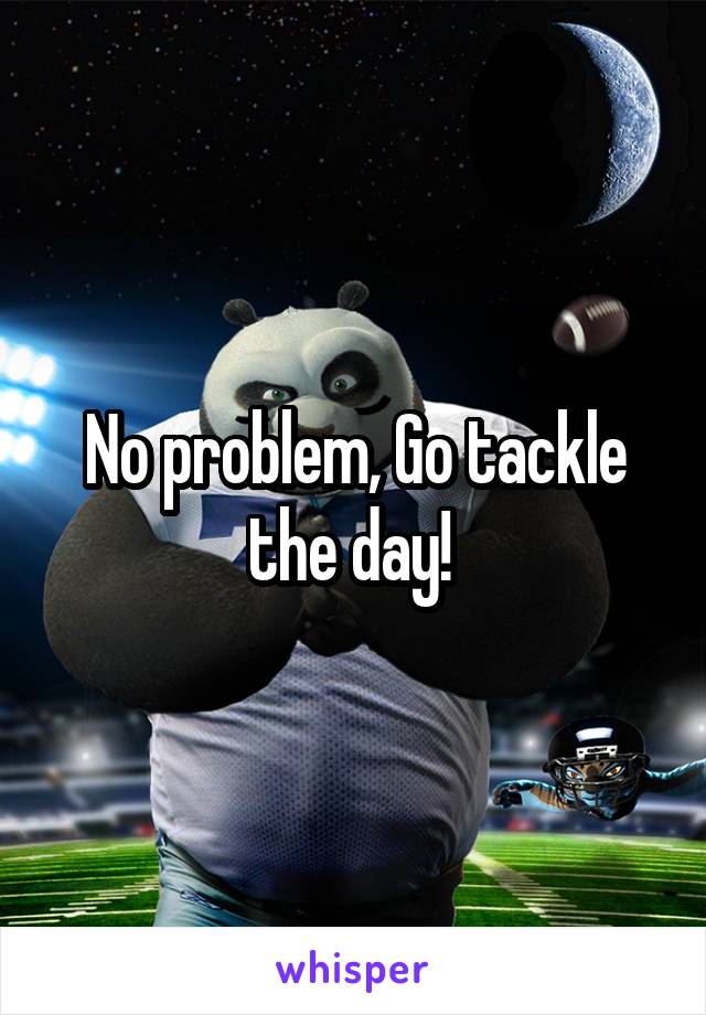 No problem, Go tackle the day! 